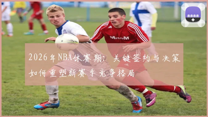 2026年NBA休赛期:关键签约与决策如何重塑新赛季竞争格局