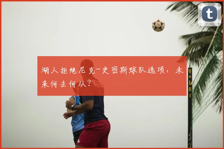 湖人拒绝尼克-史密斯球队选项,未来何去何从?