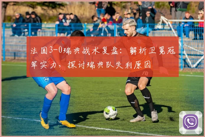 法国3-0瑞典战术复盘:解析卫冕冠军实力,探讨瑞典队失利原因
