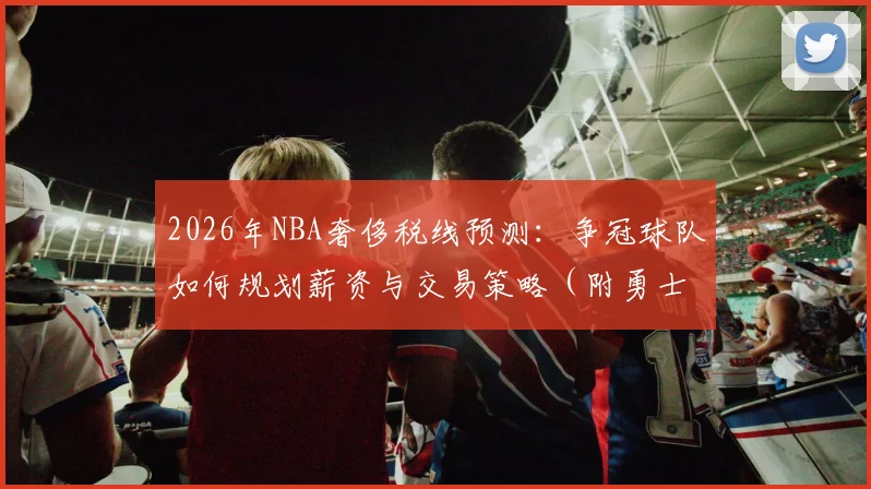 2026年NBA奢侈税线预测:争冠球队如何规划薪资与交易策略(附勇士湖人分析)