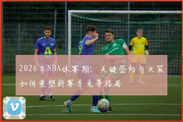 2026年NBA休赛期:关键签约与决策如何重塑新赛季竞争格局