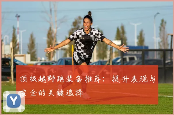 顶级越野跑装备推荐：提升表现与安全的关键选择