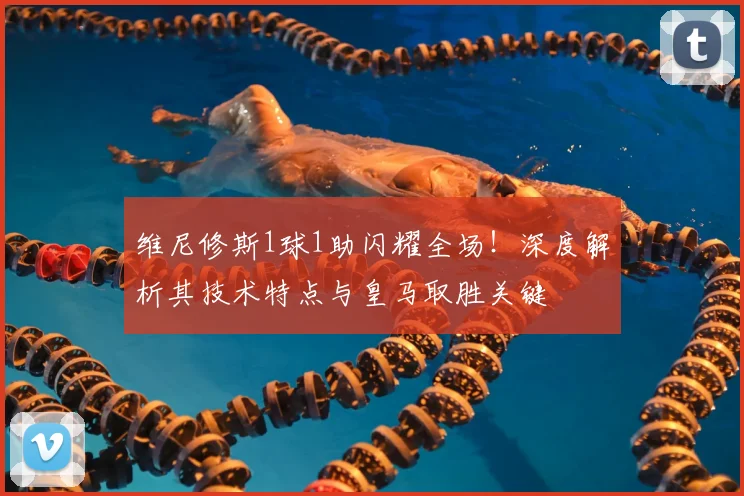 维尼修斯1球1助闪耀全场!深度解析其技术特点与皇马取胜关键
