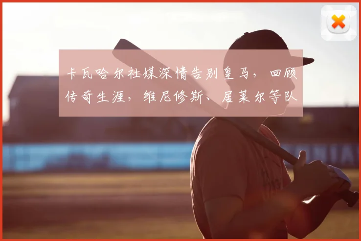 卡瓦哈尔社媒深情告别皇马，回顾传奇生涯，维尼修斯、居莱尔等队友齐声致敬