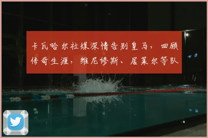 卡瓦哈尔社媒深情告别皇马,回顾传奇生涯,维尼修斯、居莱尔等队友齐声致敬
