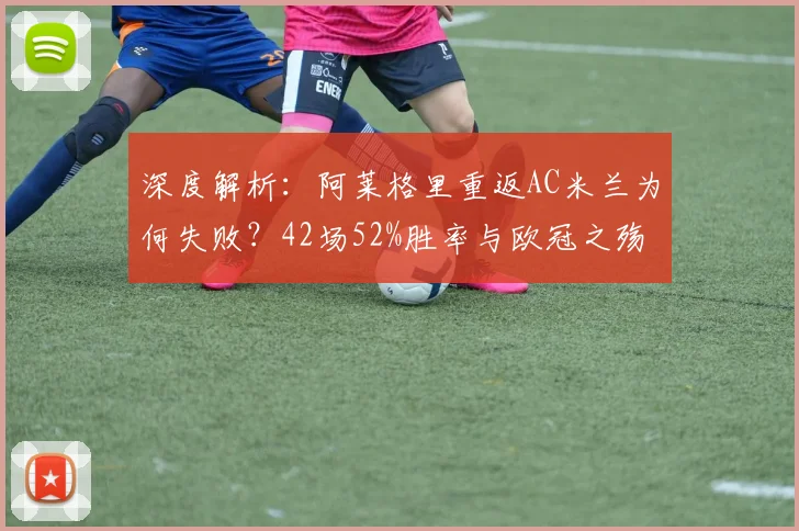 深度解析：阿莱格里重返AC米兰为何失败？42场52%胜率与欧冠之殇